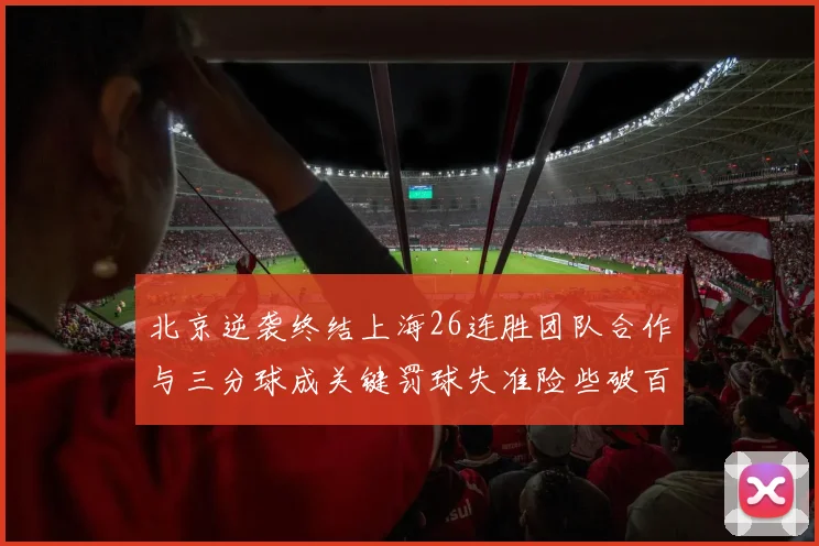北京逆袭终结上海26连胜团队合作与三分球成关键罚球失准险些破百