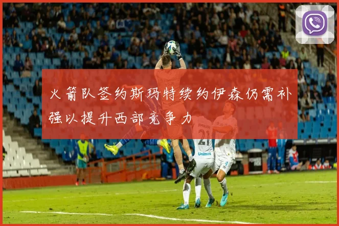 火箭队签约斯玛特续约伊森仍需补强以提升西部竞争力
