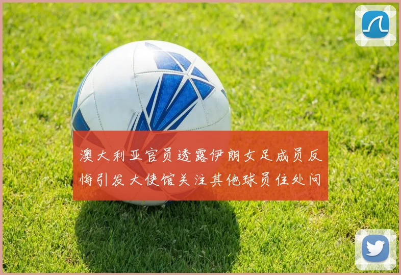 澳大利亚官员透露伊朗女足成员反悔引发大使馆关注其他球员住处问题