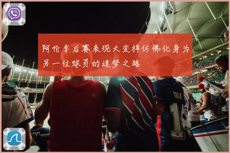 阿伦季后赛表现大变样仿佛化身为另一位球员的追梦之路