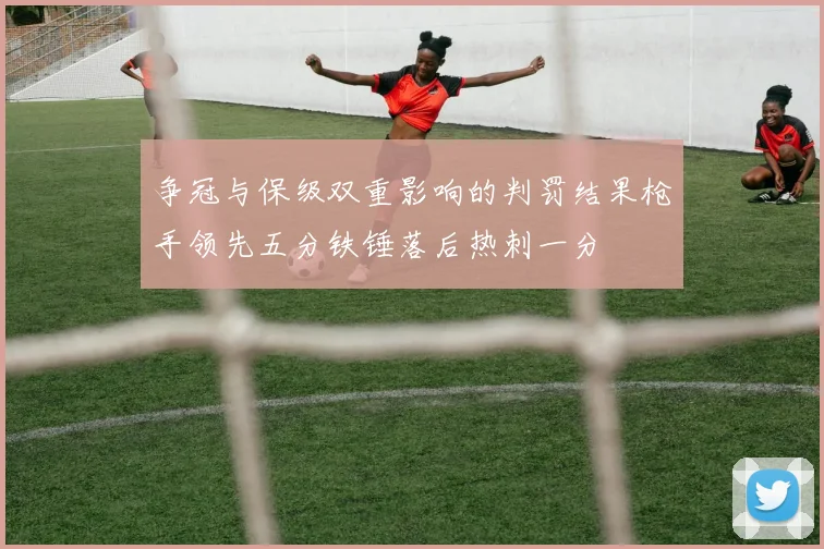 争冠与保级双重影响的判罚结果枪手领先五分铁锤落后热刺一分