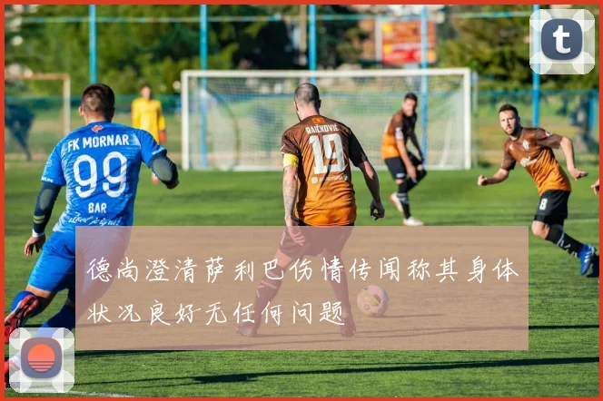 德尚澄清萨利巴伤情传闻称其身体状况良好无任何问题