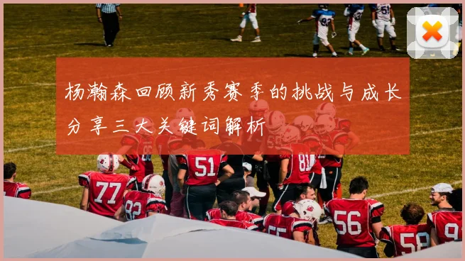 杨瀚森回顾新秀赛季的挑战与成长分享三大关键词解析