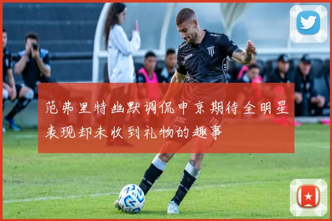 范弗里特幽默调侃申京期待全明星表现却未收到礼物的趣事
