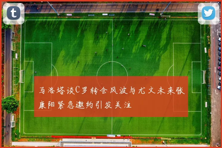 马洛塔谈C罗转会风波与尤文未来张康阳紧急邀约引发关注