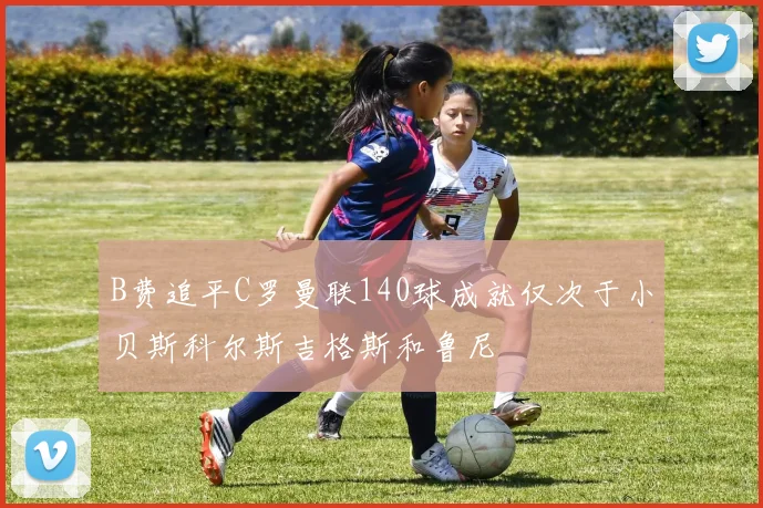 B费追平C罗曼联140球成就仅次于小贝斯科尔斯吉格斯和鲁尼