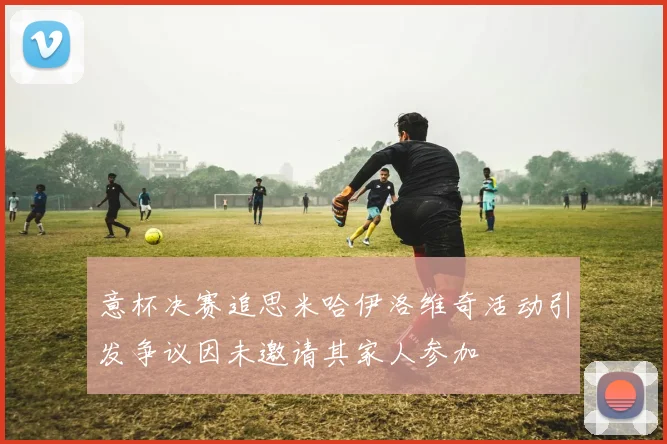 意杯决赛追思米哈伊洛维奇活动引发争议因未邀请其家人参加