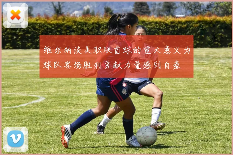 维尔纳谈美职联首球的重大意义为球队客场胜利贡献力量感到自豪