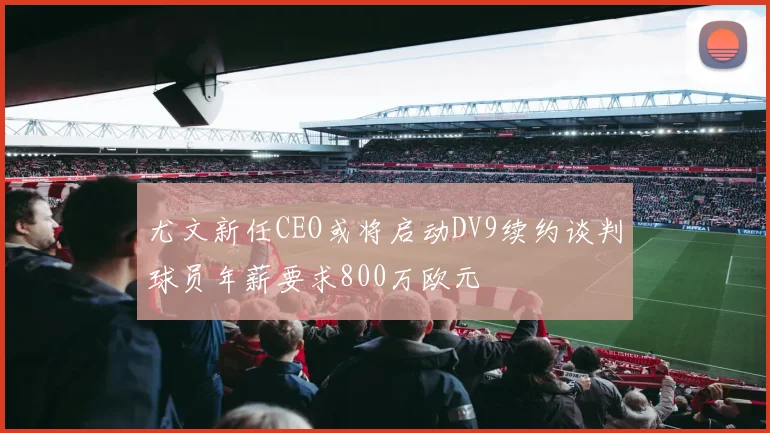 尤文新任CEO或将启动DV9续约谈判球员年薪要求800万欧元
