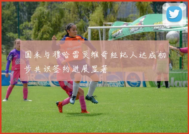 国米与穆哈雷莫维奇经纪人达成初步共识签约进展显著