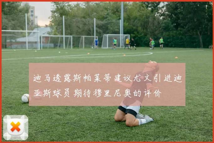 迪马透露斯帕莱蒂建议尤文引进迪亚斯球员期待穆里尼奥的评价