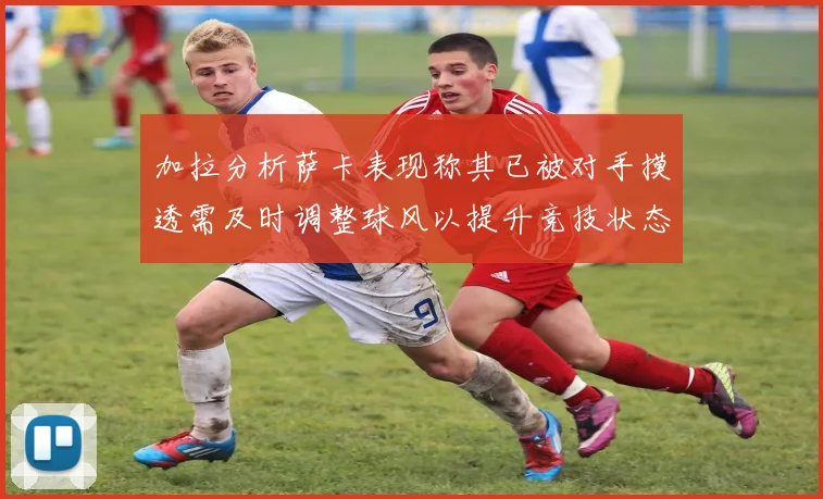 加拉分析萨卡表现称其已被对手摸透需及时调整球风以提升竞技状态