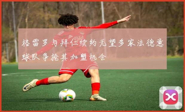 格雷罗与拜仁续约无望多家法德意球队争抢其加盟机会