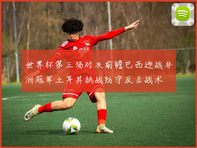 世界杯第三场对决前瞻巴西迎战非洲冠军土耳其挑战防守反击战术