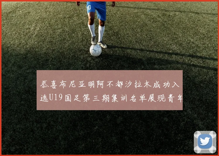 恭喜布尼亚明阿不都沙拉木成功入选U19国足第三期集训名单展现青年才俊风采
