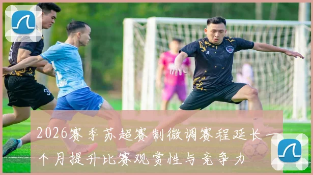 2026赛季苏超赛制微调赛程延长一个月提升比赛观赏性与竞争力