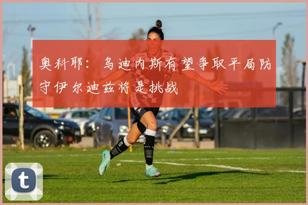 奥科耶：乌迪内斯有望争取平局防守伊尔迪兹将是挑战